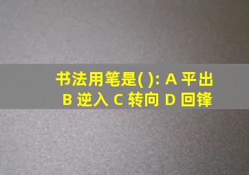 书法用笔是( ): A 平出 B 逆入 C 转向 D 回锋